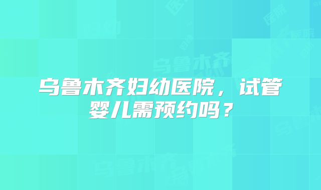 乌鲁木齐妇幼医院，试管婴儿需预约吗？