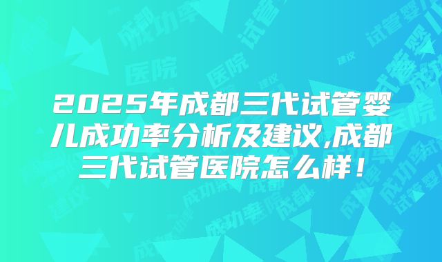 2025年成都三代试管婴儿成功率分析及建议,成都三代试管医院怎么样！
