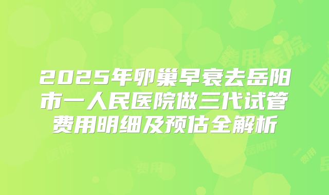 2025年卵巢早衰去岳阳市一人民医院做三代试管费用明细及预估全解析