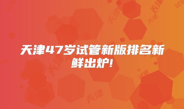 天津47岁试管新版排名新鲜出炉!