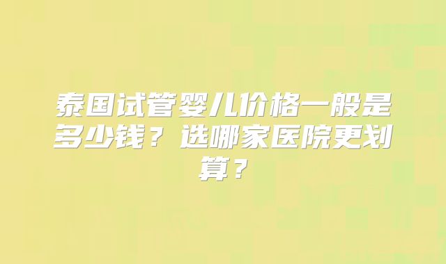 泰国试管婴儿价格一般是多少钱？选哪家医院更划算？