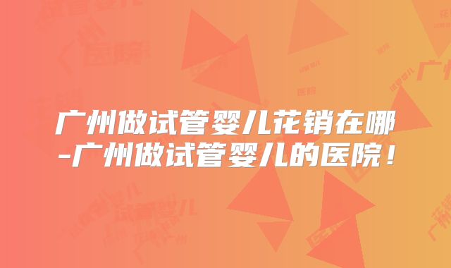广州做试管婴儿花销在哪-广州做试管婴儿的医院！