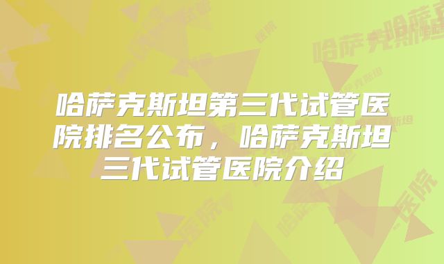 哈萨克斯坦第三代试管医院排名公布,哈萨克斯坦三代试管医院介绍
