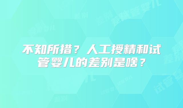 不知所措？人工授精和试管婴儿的差别是啥？
