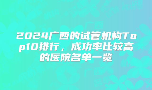 2024广西的试管机构Top10排行，成功率比较高的医院名单一览