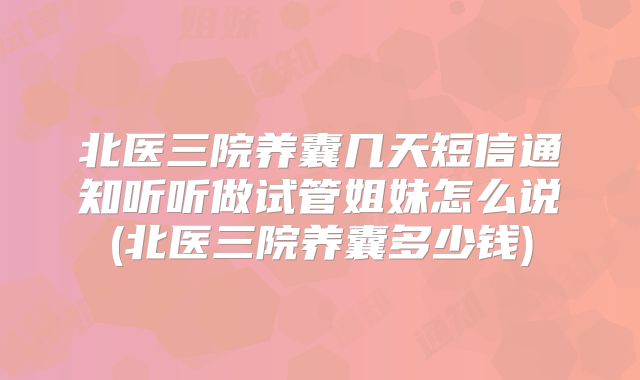 北医三院养囊几天短信通知听听做试管姐妹怎么说(北医三院养囊多少钱)