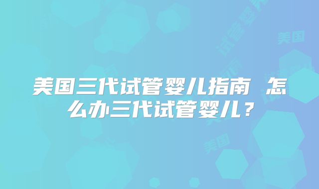 美国三代试管婴儿指南 怎么办三代试管婴儿？