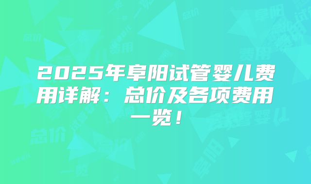 2025年阜阳试管婴儿费用详解：总价及各项费用一览！
