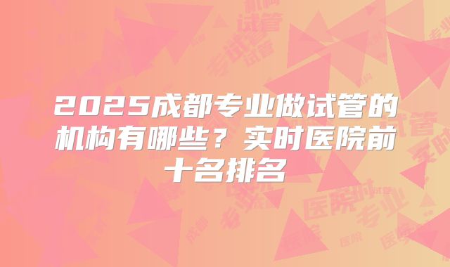 2025成都专业做试管的机构有哪些？实时医院前十名排名