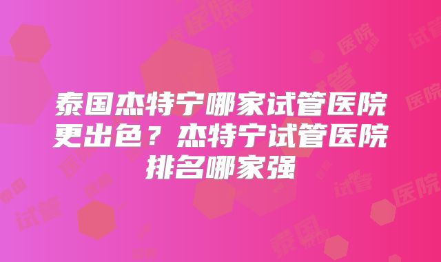 泰国杰特宁哪家试管医院更出色？杰特宁试管医院排名哪家强