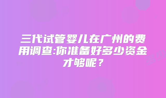 三代试管婴儿在广州的费用调查:你准备好多少资金才够呢？