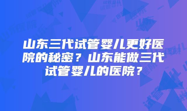 山东三代试管婴儿更好医院的秘密？山东能做三代试管婴儿的医院？