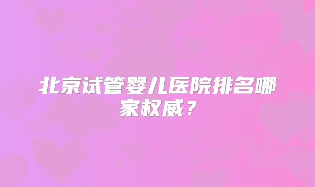 北京试管婴儿医院排名哪家权威?