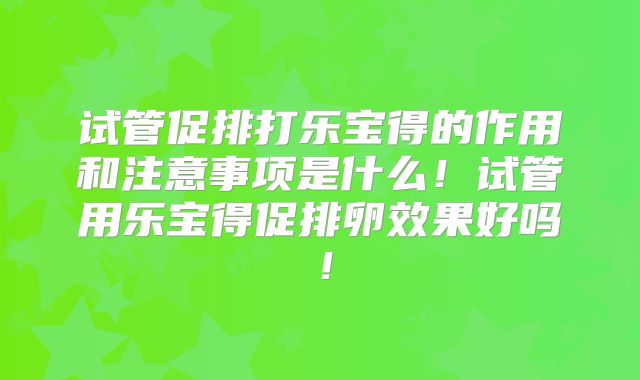 试管促排打乐宝得的作用和注意事项是什么！试管用乐宝得促排卵效果好吗！