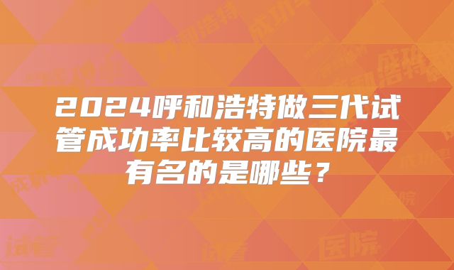 2024呼和浩特做三代试管成功率比较高的医院最有名的是哪些?