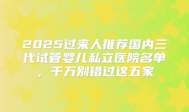 2025过来人推荐国内三代试管婴儿私立医院名单,千万别错过这五家