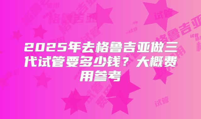 2025年去格鲁吉亚做三代试管要多少钱？大概费用参考