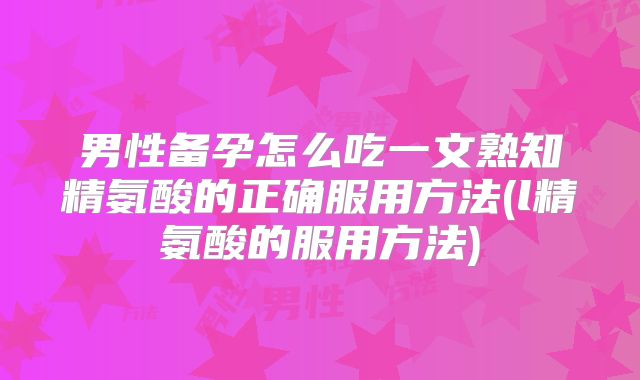 男性备孕怎么吃一文熟知精氨酸的正确服用方法(l精氨酸的服用方法)