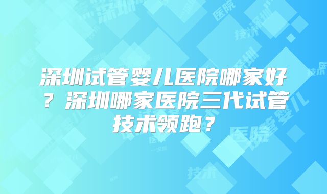 深圳试管婴儿医院哪家好？深圳哪家医院三代试管技术领跑？