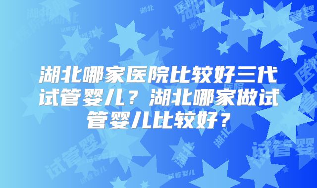 湖北哪家医院比较好三代试管婴儿？湖北哪家做试管婴儿比较好？
