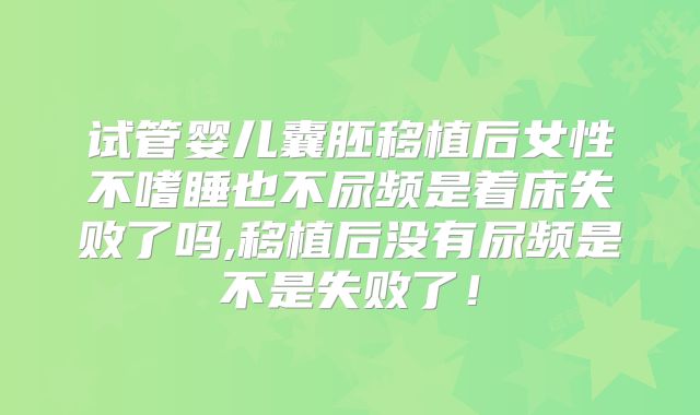 试管婴儿囊胚移植后女性不嗜睡也不尿频是着床失败了吗,移植后没有尿频是不是失败了!