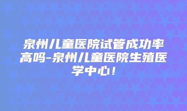 泉州儿童医院试管成功率高吗-泉州儿童医院生殖医学中心!