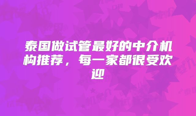 泰国做试管最好的中介机构推荐,每一家都很受欢迎