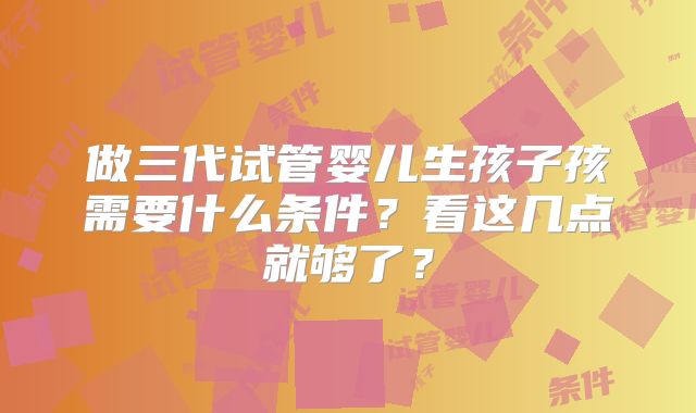 做三代试管婴儿生孩子孩需要什么条件？看这几点就够了？