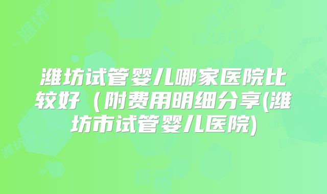 潍坊试管婴儿哪家医院比较好(附费用明细分享(潍坊市试管婴儿医院)