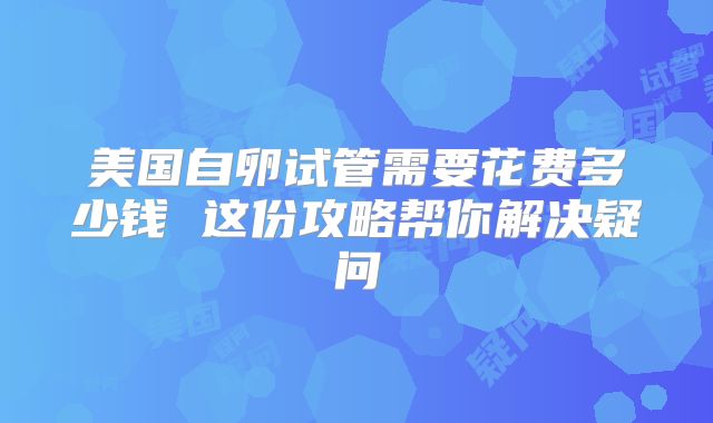 美国自卵试管需要花费多少钱 这份攻略帮你解决疑问