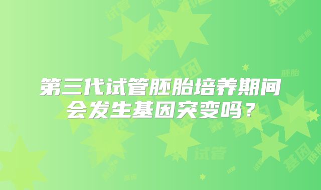 第三代试管胚胎培养期间会发生基因突变吗？