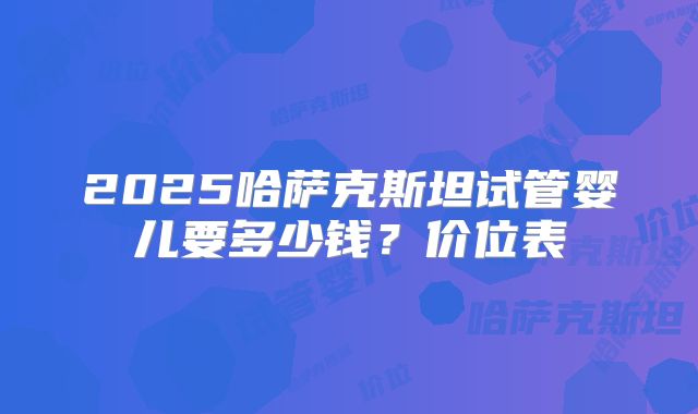 2025哈萨克斯坦试管婴儿要多少钱?价位表