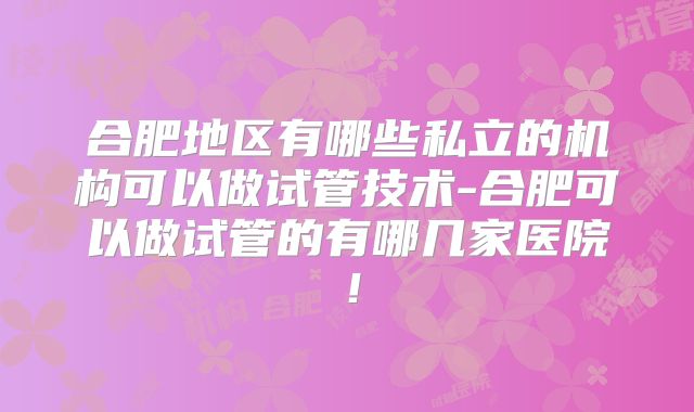 合肥地区有哪些私立的机构可以做试管技术-合肥可以做试管的有哪几家医院！