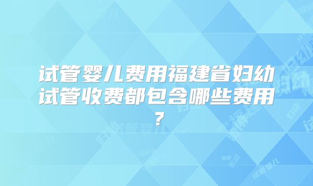 试管婴儿费用福建省妇幼试管收费都包含哪些费用？
