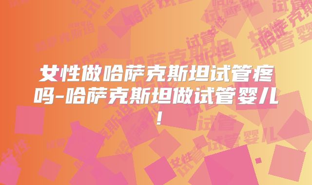 女性做哈萨克斯坦试管疼吗-哈萨克斯坦做试管婴儿！