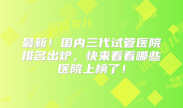 最新！国内三代试管医院排名出炉，快来看看哪些医院上榜了！