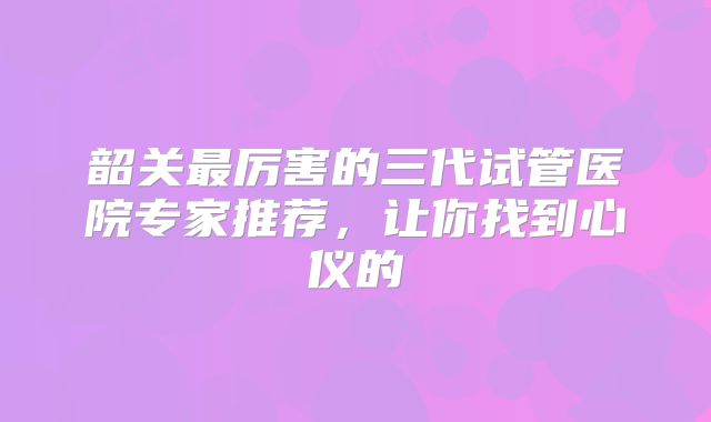 韶关最厉害的三代试管医院专家推荐，让你找到心仪的