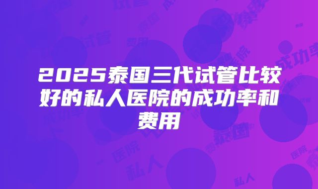 2025泰国三代试管比较好的私人医院的成功率和费用