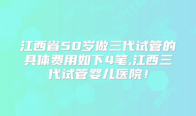 江西省50岁做三代试管的具体费用如下4笔,江西三代试管婴儿医院!