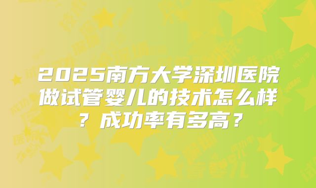 2025南方大学深圳医院做试管婴儿的技术怎么样?成功率有多高?