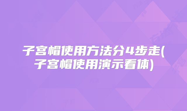 子宫帽使用方法分4步走(子宫帽使用演示看体)