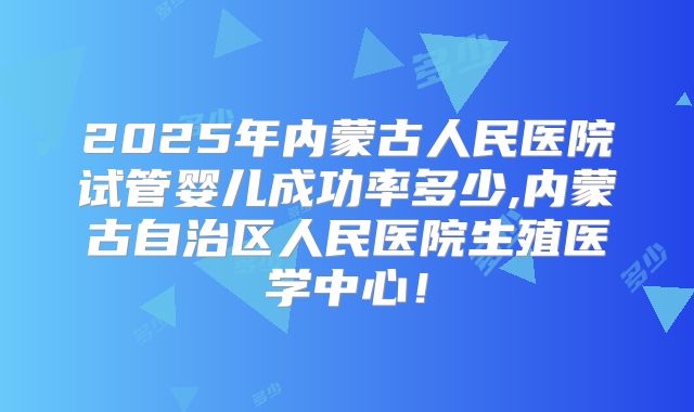 2025年内蒙古人民医院试管婴儿成功率多少,内蒙古自治区人民医院生殖医学中心!