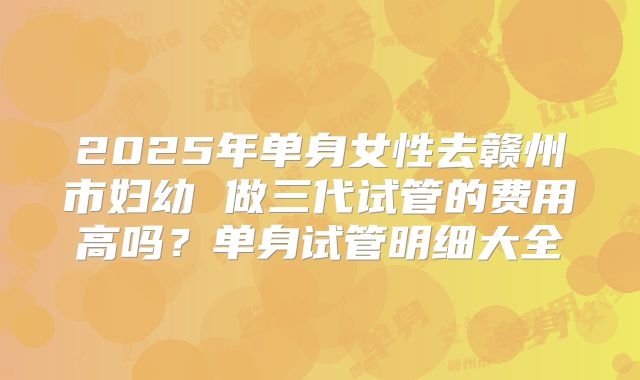 2025年单身女性去赣州市妇幼 做三代试管的费用高吗？单身试管明细大全