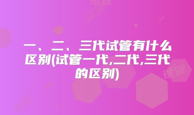 一、二、三代试管有什么区别(试管一代,二代,三代的区别)