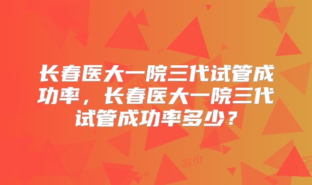 长春医大一院三代试管成功率，长春医大一院三代试管成功率多少？