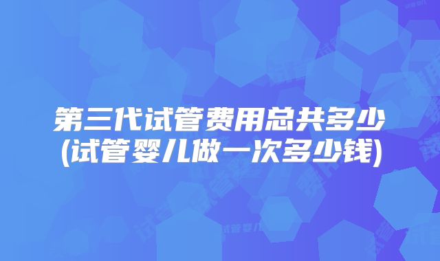 第三代试管费用总共多少(试管婴儿做一次多少钱)