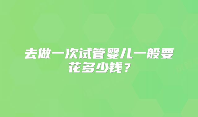 去做一次试管婴儿一般要花多少钱？