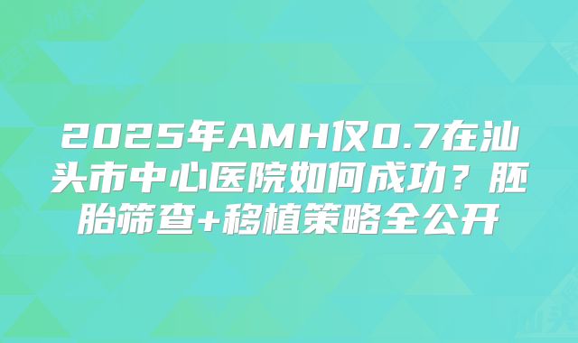 2025年AMH仅0.7在汕头市中心医院如何成功?胚胎筛查+移植策略全公开