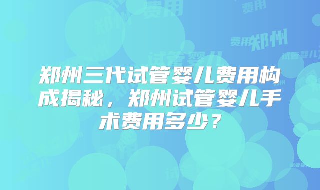郑州三代试管婴儿费用构成揭秘，郑州试管婴儿手术费用多少？