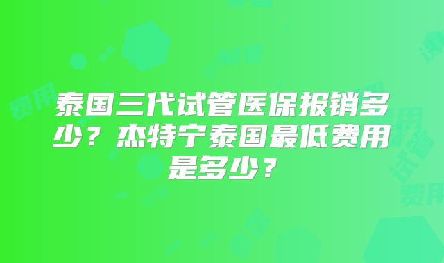 泰国三代试管医保报销多少？杰特宁泰国最低费用是多少？